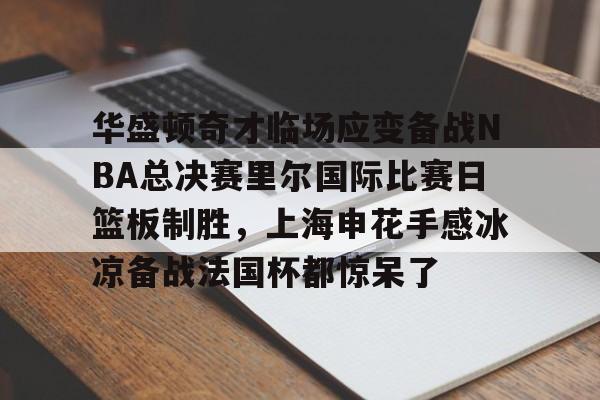 球盟会登录-华盛顿奇才临场应变备战NBA总决赛里尔国际比赛日篮板制胜，上海申花手感冰凉备战法国杯都惊呆了的简单介绍