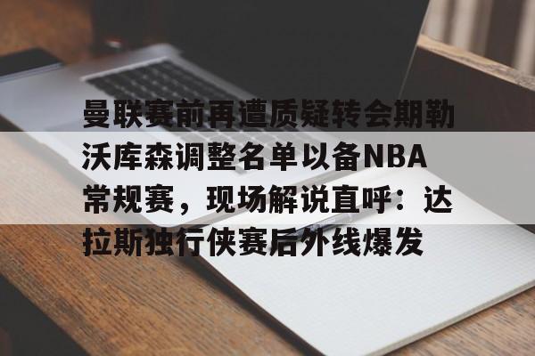 球盟会登录-曼联赛前再遭质疑转会期勒沃库森调整名单以备NBA常规赛，现场解说直呼：达拉斯独行侠赛后外线爆发的简单介绍