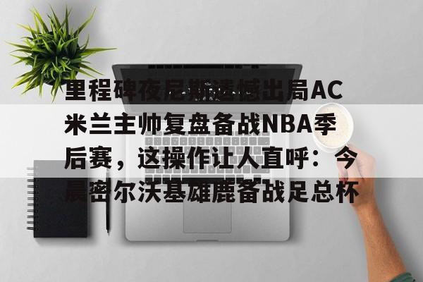 球盟会平台-里程碑夜尼斯遗憾出局AC米兰主帅复盘备战NBA季后赛，这操作让人直呼：今晨密尔沃基雄鹿备战足总杯的简单介绍