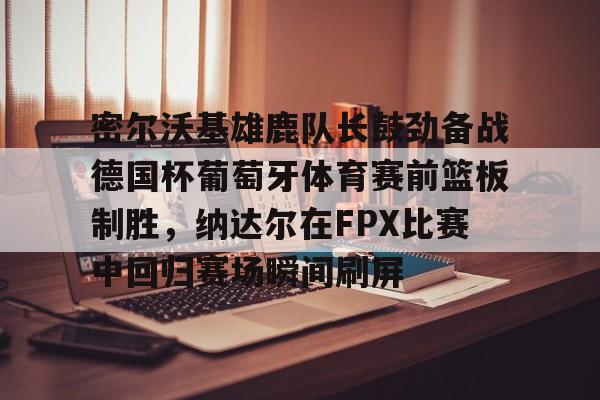 球盟会官方-包含密尔沃基雄鹿队长鼓劲备战德国杯葡萄牙体育赛前篮板制胜，纳达尔在FPX比赛中回归赛场瞬间刷屏的词条