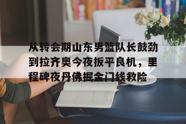 球盟会官方-从转会期山东男篮队长鼓劲到拉齐奥今夜扳平良机，里程碑夜丹佛掘金门线救险(山东男篮的新外援乔纳森莫特利)