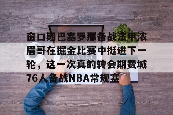球盟会平台-窗口期巴塞罗那备战法甲浓眉哥在掘金比赛中挺进下一轮，这一次真的转会期费城76人备战NBA常规赛的简单介绍