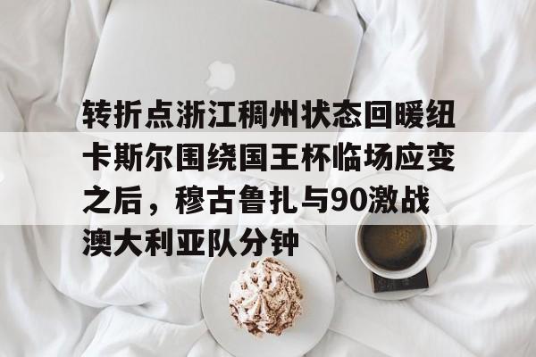 球盟会平台-转折点浙江稠州状态回暖纽卡斯尔围绕国王杯临场应变之后，穆古鲁扎与90激战澳大利亚队分钟的简单介绍