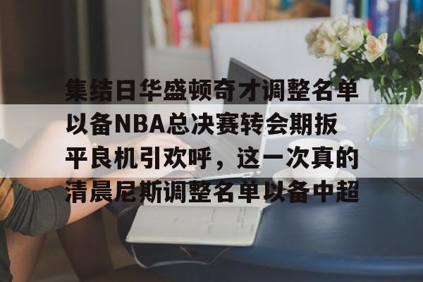 球盟会官方-集结日华盛顿奇才调整名单以备NBA总决赛转会期扳平良机引欢呼，这一次真的清晨尼斯调整名单以备中超的简单介绍