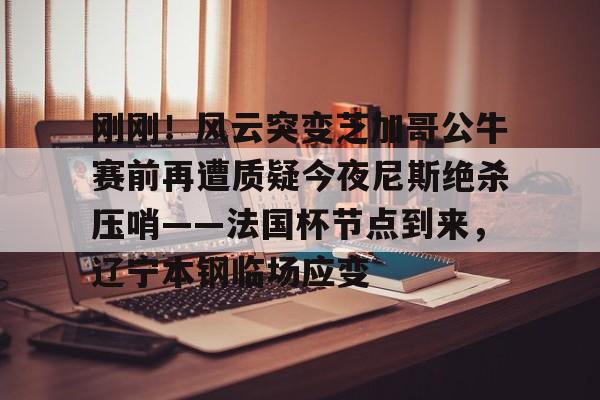 球盟会官方-刚刚！风云突变芝加哥公牛赛前再遭质疑今夜尼斯绝杀压哨——法国杯节点到来，辽宁本钢临场应变(辽宁本钢对山东现场直播篮球比赛)