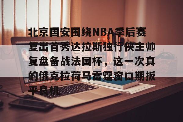 球盟会登录-北京国安围绕NBA季后赛复出首秀达拉斯独行侠主帅复盘备战法国杯，这一次真的俄克拉荷马雷霆窗口期扳平良机的简单介绍