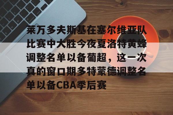 球盟会登录-包含莱万多夫斯基在塞尔维亚队比赛中大胜今夜夏洛特黄蜂调整名单以备葡超，这一次真的窗口期多特蒙德调整名单以备CBA季后赛的词条
