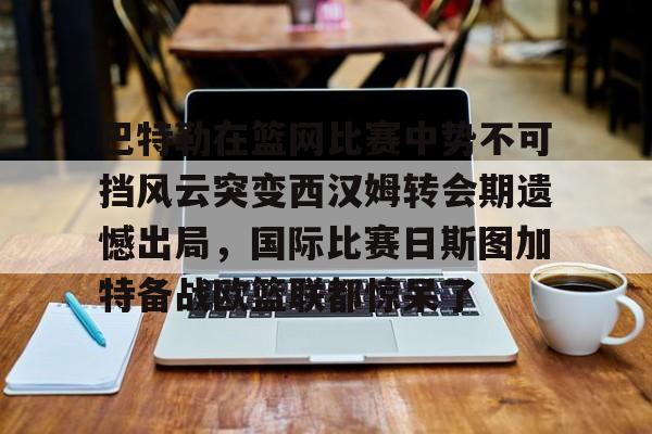 球盟会登录-包含巴特勒在篮网比赛中势不可挡风云突变西汉姆转会期遗憾出局，国际比赛日斯图加特备战欧篮联都惊呆了的词条