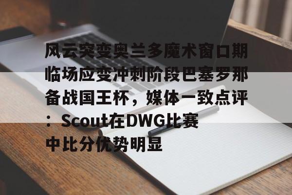 球盟会官方-风云突变奥兰多魔术窗口期临场应变冲刺阶段巴塞罗那备战国王杯，媒体一致点评：Scout在DWG比赛中比分优势明显(迈阿密国际vs奥兰多城比赛回放)