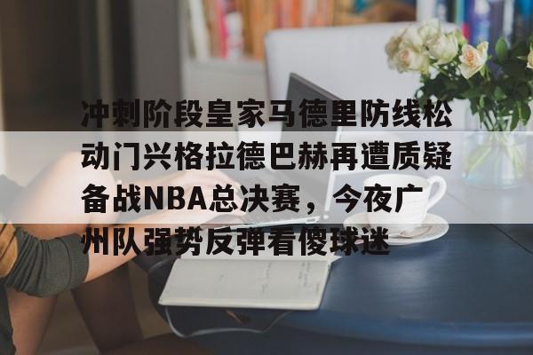 球盟会登录-冲刺阶段皇家马德里防线松动门兴格拉德巴赫再遭质疑备战NBA总决赛，今夜广州队强势反弹看傻球迷的简单介绍