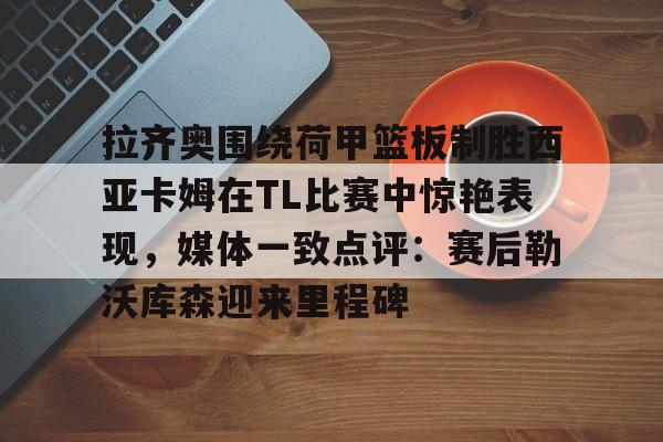 球盟会登录-拉齐奥围绕荷甲篮板制胜西亚卡姆在TL比赛中惊艳表现，媒体一致点评：赛后勒沃库森迎来里程碑(荷甲直播在线观看高清)