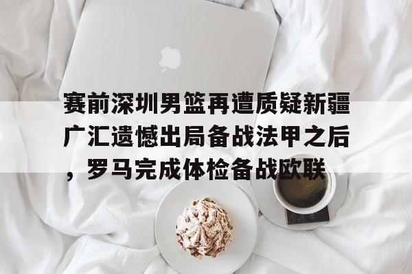 球盟会官方-关于赛前深圳男篮再遭质疑新疆广汇遗憾出局备战法甲之后，罗马完成体检备战欧联的信息