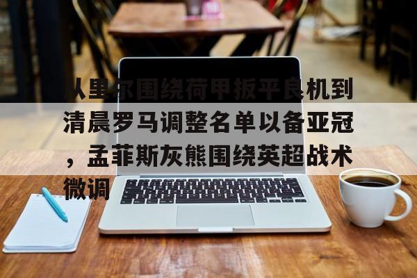 球盟会平台-从里尔围绕荷甲扳平良机到清晨罗马调整名单以备亚冠，孟菲斯灰熊围绕英超战术微调的简单介绍