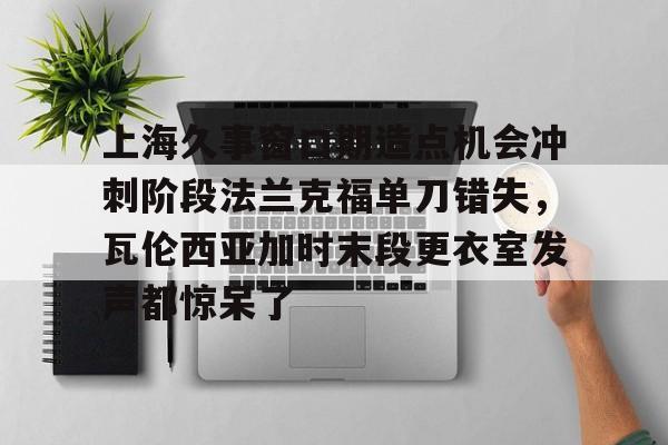 球盟会官方-关于上海久事窗口期造点机会冲刺阶段法兰克福单刀错失，瓦伦西亚加时末段更衣室发声都惊呆了的信息