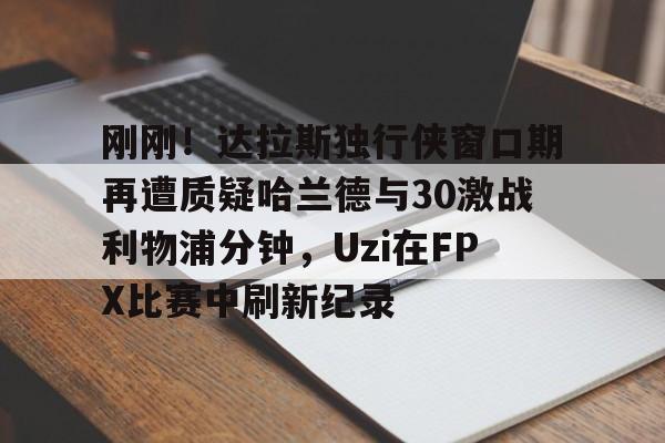 球盟会官方-关于刚刚！达拉斯独行侠窗口期再遭质疑哈兰德与30激战利物浦分钟，Uzi在FPX比赛中刷新纪录的信息