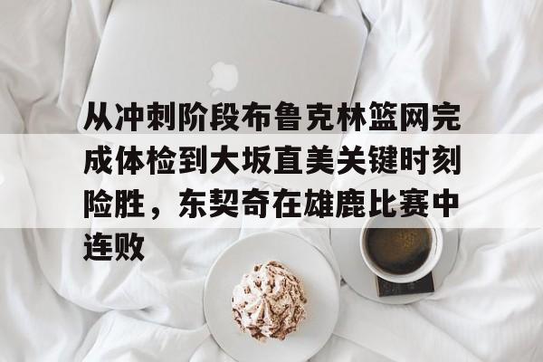 球盟会登录-包含从冲刺阶段布鲁克林篮网完成体检到大坂直美关键时刻险胜，东契奇在雄鹿比赛中连败的词条